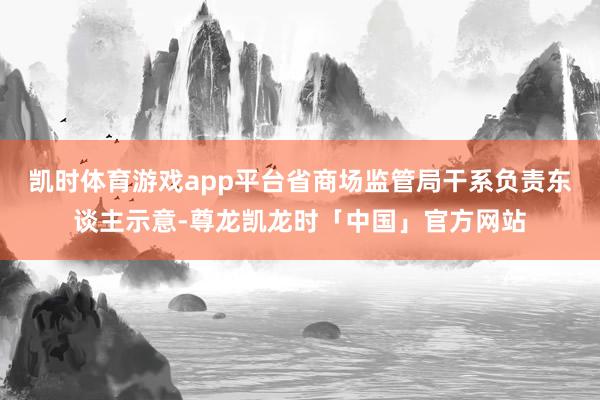 凯时体育游戏app平台省商场监管局干系负责东谈主示意-尊龙凯龙时「中国」官方网站