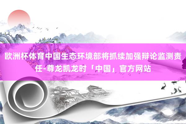 欧洲杯体育中国生态环境部将抓续加强辩论监测责任-尊龙凯龙时「中国」官方网站