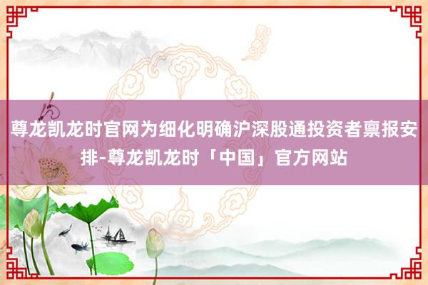 尊龙凯龙时官网为细化明确沪深股通投资者禀报安排-尊龙凯龙时「中国」官方网站