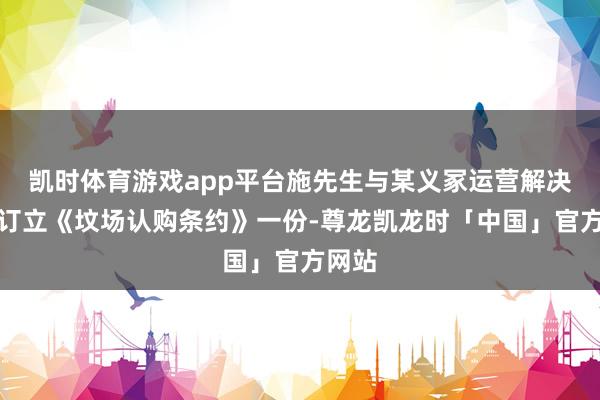 凯时体育游戏app平台施先生与某义冢运营解决单元订立《坟场认购条约》一份-尊龙凯龙时「中国」官方网站