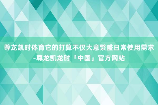 尊龙凯时体育它的打算不仅大意繁盛日常使用需求-尊龙凯龙时「中国」官方网站
