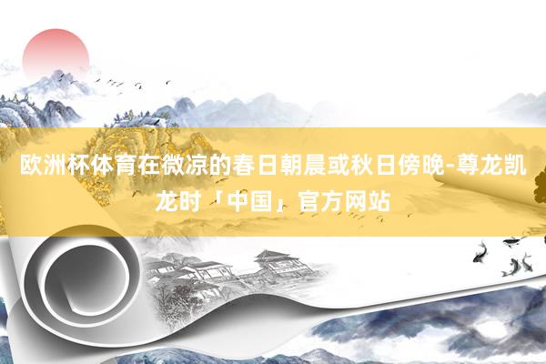 欧洲杯体育在微凉的春日朝晨或秋日傍晚-尊龙凯龙时「中国」官方网站