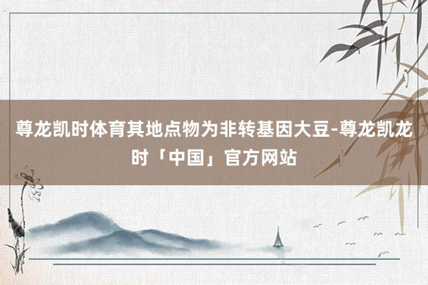 尊龙凯时体育其地点物为非转基因大豆-尊龙凯龙时「中国」官方网站