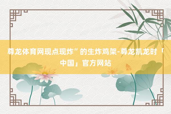 尊龙体育网现点现炸”的生炸鸡架-尊龙凯龙时「中国」官方网站