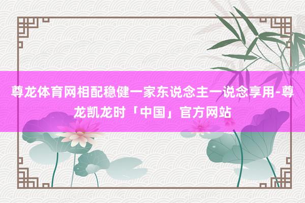 尊龙体育网相配稳健一家东说念主一说念享用-尊龙凯龙时「中国」官方网站