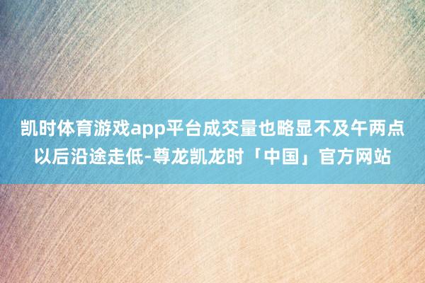 凯时体育游戏app平台成交量也略显不及午两点以后沿途走低-尊龙凯龙时「中国」官方网站