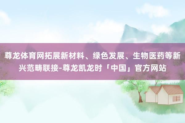 尊龙体育网拓展新材料、绿色发展、生物医药等新兴范畴联接-尊龙凯龙时「中国」官方网站