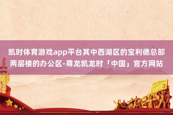 凯时体育游戏app平台其中西湖区的宝利德总部两层楼的办公区-尊龙凯龙时「中国」官方网站
