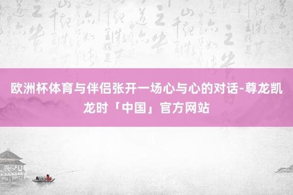 欧洲杯体育与伴侣张开一场心与心的对话-尊龙凯龙时「中国」官方网站