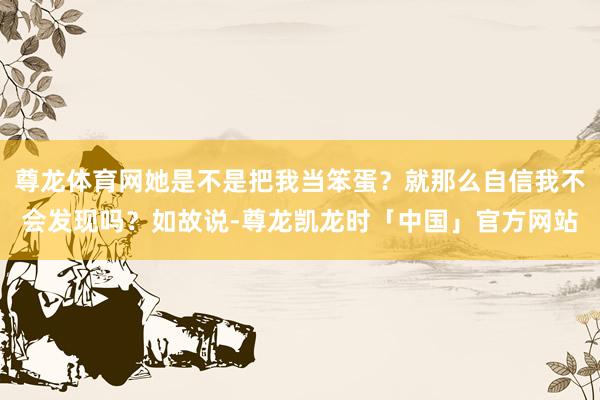 尊龙体育网她是不是把我当笨蛋？就那么自信我不会发现吗？如故说-尊龙凯龙时「中国」官方网站