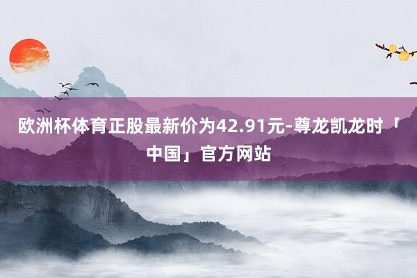 欧洲杯体育正股最新价为42.91元-尊龙凯龙时「中国」官方网站