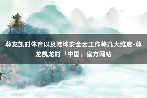 尊龙凯时体育以及乾坤安全云工作等几大维度-尊龙凯龙时「中国」官方网站