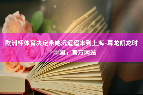 欧洲杯体育决定带她沉迢迢来到上海-尊龙凯龙时「中国」官方网站