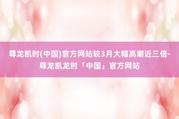 尊龙凯时(中国)官方网站较3月大幅高潮近三倍-尊龙凯龙时「中国」官方网站