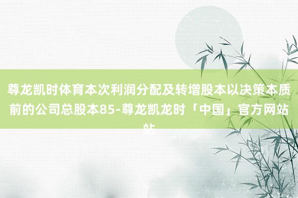 尊龙凯时体育本次利润分配及转增股本以决策本质前的公司总股本85-尊龙凯龙时「中国」官方网站