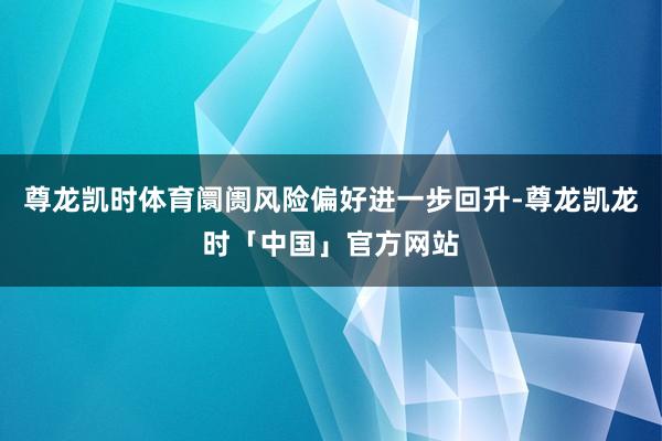尊龙凯时体育阛阓风险偏好进一步回升-尊龙凯龙时「中国」官方网站