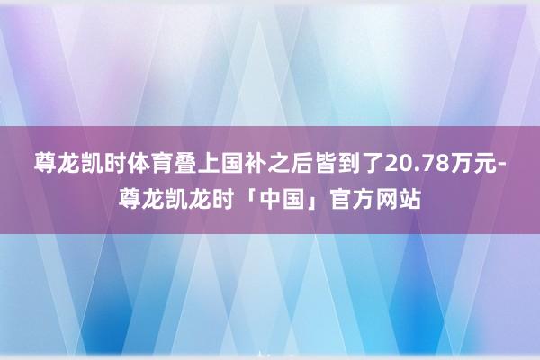 尊龙凯时体育叠上国补之后皆到了20.78万元-尊龙凯龙时「中国」官方网站