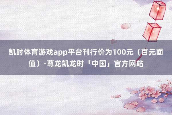 凯时体育游戏app平台刊行价为100元（百元面值）-尊龙凯龙时「中国」官方网站