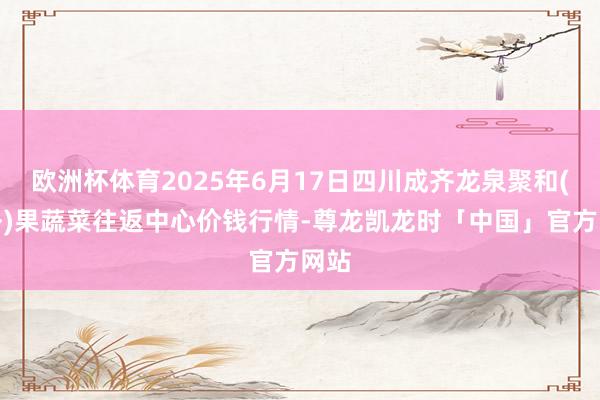 欧洲杯体育2025年6月17日四川成齐龙泉聚和(海外)果蔬菜往返中心价钱行情-尊龙凯龙时「中国」官方网站