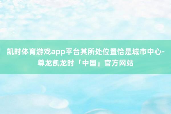 凯时体育游戏app平台其所处位置恰是城市中心-尊龙凯龙时「中国」官方网站
