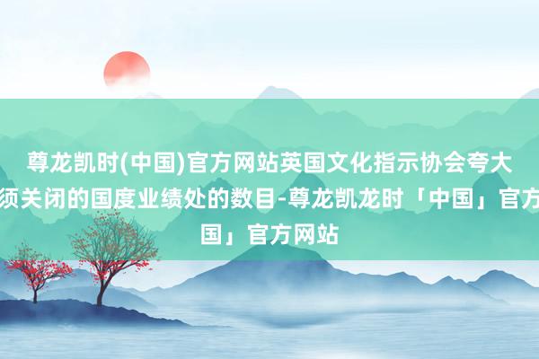 尊龙凯时(中国)官方网站英国文化指示协会夸大了必须关闭的国度业绩处的数目-尊龙凯龙时「中国」官方网站
