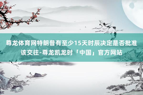 尊龙体育网特朗普有至少15天时辰决定是否批准该交往-尊龙凯龙时「中国」官方网站