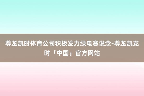 尊龙凯时体育公司积极发力绿电赛说念-尊龙凯龙时「中国」官方网站
