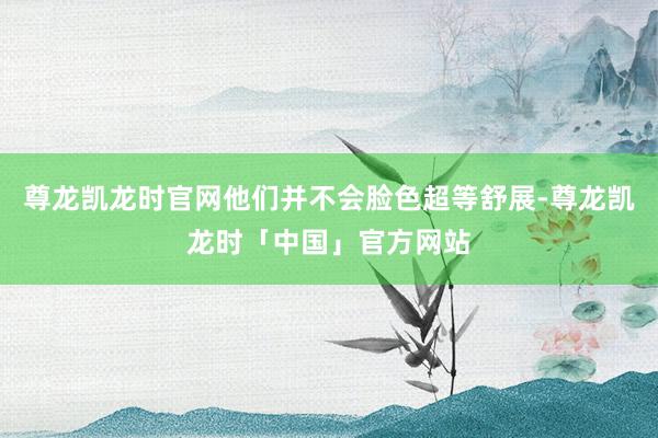 尊龙凯龙时官网他们并不会脸色超等舒展-尊龙凯龙时「中国」官方网站