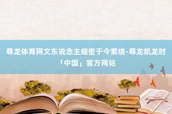 尊龙体育网文东说念主细密于今萦绕-尊龙凯龙时「中国」官方网站