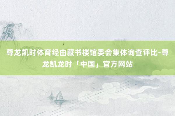 尊龙凯时体育经由藏书楼馆委会集体询查评比-尊龙凯龙时「中国」官方网站