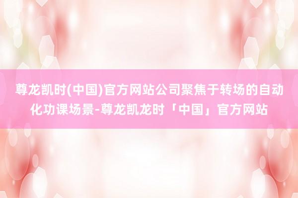 尊龙凯时(中国)官方网站公司聚焦于转场的自动化功课场景-尊龙凯龙时「中国」官方网站