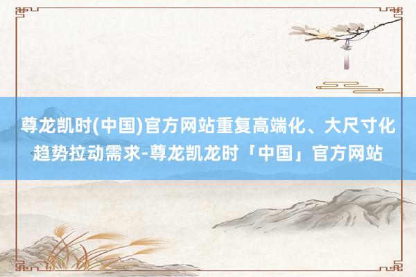 尊龙凯时(中国)官方网站重复高端化、大尺寸化趋势拉动需求-尊龙凯龙时「中国」官方网站