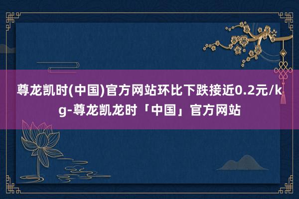 尊龙凯时(中国)官方网站环比下跌接近0.2元/kg-尊龙凯龙时「中国」官方网站