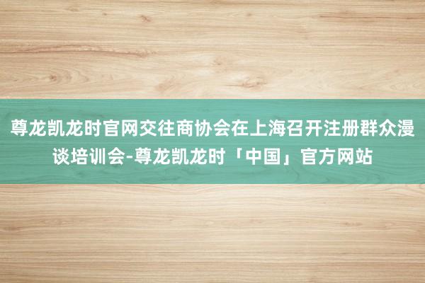 尊龙凯龙时官网交往商协会在上海召开注册群众漫谈培训会-尊龙凯龙时「中国」官方网站
