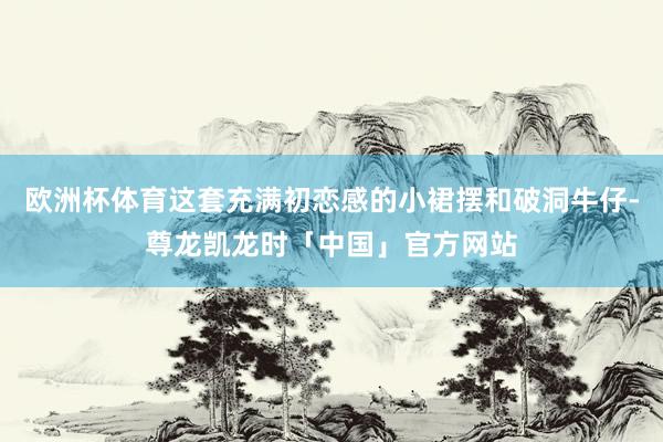 欧洲杯体育这套充满初恋感的小裙摆和破洞牛仔-尊龙凯龙时「中国」官方网站