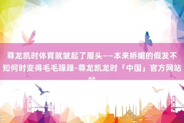 尊龙凯时体育就皱起了眉头——本来娇媚的假发不知何时变得毛毛躁躁-尊龙凯龙时「中国」官方网站