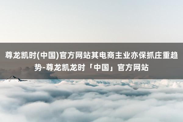 尊龙凯时(中国)官方网站其电商主业亦保抓庄重趋势-尊龙凯龙时「中国」官方网站
