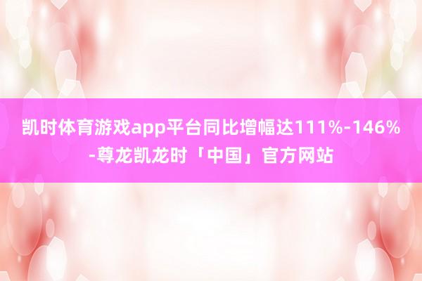 凯时体育游戏app平台同比增幅达111%-146%-尊龙凯龙时「中国」官方网站