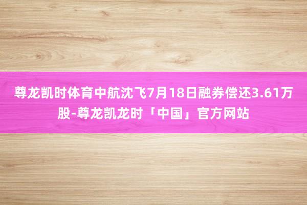 尊龙凯时体育中航沈飞7月18日融券偿还3.61万股-尊龙凯龙时「中国」官方网站