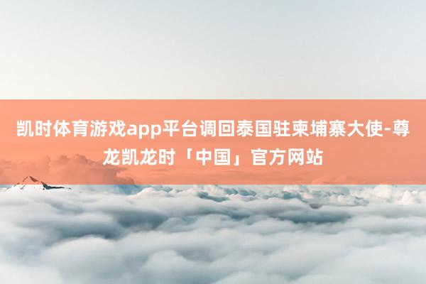 凯时体育游戏app平台调回泰国驻柬埔寨大使-尊龙凯龙时「中国」官方网站