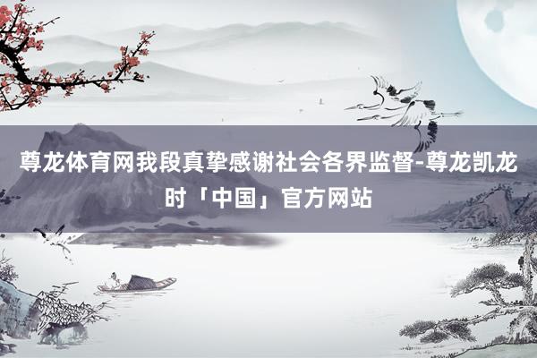 尊龙体育网我段真挚感谢社会各界监督-尊龙凯龙时「中国」官方网站
