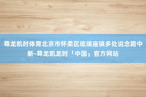 尊龙凯时体育北京市怀柔区琉璃庙镇多处说念路中断-尊龙凯龙时「中国」官方网站