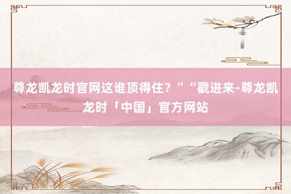 尊龙凯龙时官网这谁顶得住？”“戳进来-尊龙凯龙时「中国」官方网站