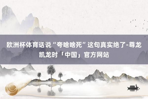 欧洲杯体育话说“夸啥啥死”这句真实绝了-尊龙凯龙时「中国」官方网站
