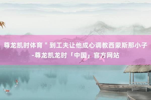 尊龙凯时体育＂到工夫让他成心调教西蒙斯那小子-尊龙凯龙时「中国」官方网站