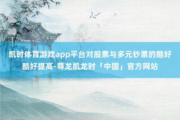 凯时体育游戏app平台对股票与多元钞票的酷好酷好提高-尊龙凯龙时「中国」官方网站