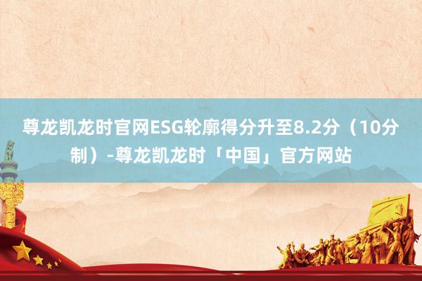 尊龙凯龙时官网ESG轮廓得分升至8.2分（10分制）-尊龙凯龙时「中国」官方网站