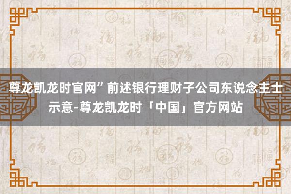 尊龙凯龙时官网”前述银行理财子公司东说念主士示意-尊龙凯龙时「中国」官方网站