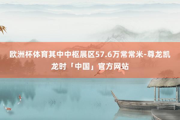 欧洲杯体育其中中枢展区57.6万常常米-尊龙凯龙时「中国」官方网站