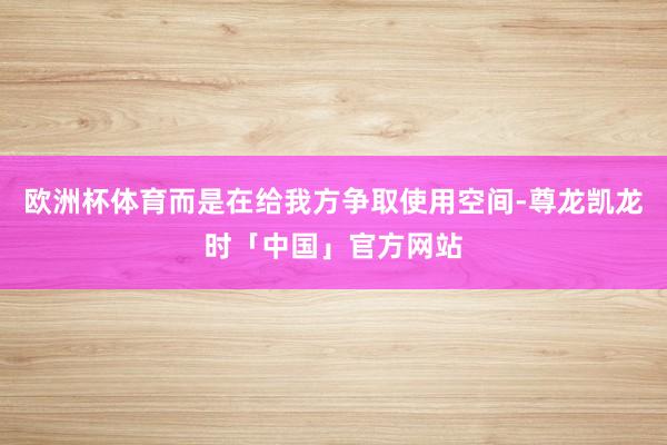 欧洲杯体育而是在给我方争取使用空间-尊龙凯龙时「中国」官方网站